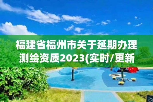 福建省福州市关于延期办理测绘资质2023(实时/更新中)