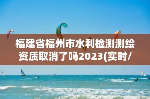 福建省福州市水利检测测绘资质取消了吗2023(实时/更新中) 福建省福州市水利检测测绘资质取消了吗2023(实时/更新中)