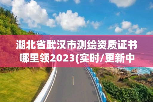 湖北省武汉市测绘资质证书哪里领2023(实时/更新中) 湖北省武汉市测绘资质证书哪里领2023(实时/更新中)