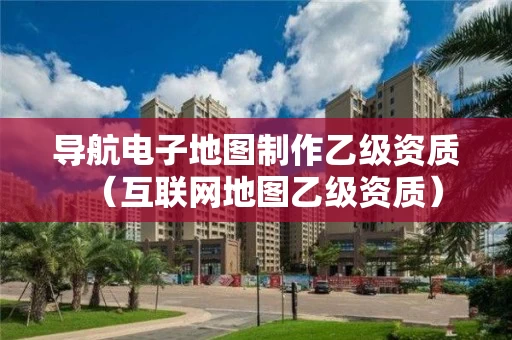 导航电子地图制作乙级资质(互联网地图乙级资质) 导航电子地图制作乙级资质(互联网地图乙级资质)