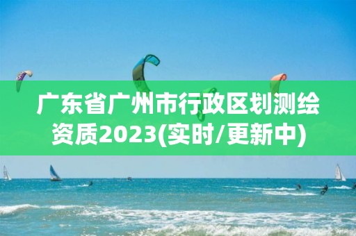 广东省广州市行政区划测绘资质2023(实时/更新中)