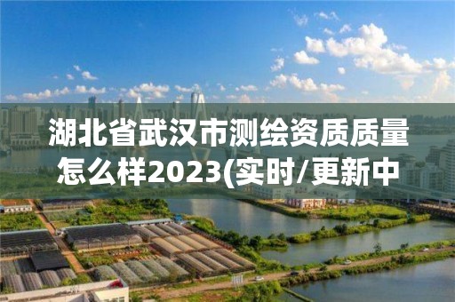 湖北省武汉市测绘资质质量怎么样2023(实时/更新中)