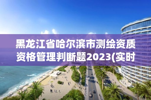 黑龙江省哈尔滨市测绘资质资格管理判断题2023(实时/更新中)