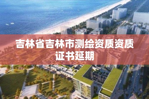 吉林省吉林市测绘资质资质证书延期