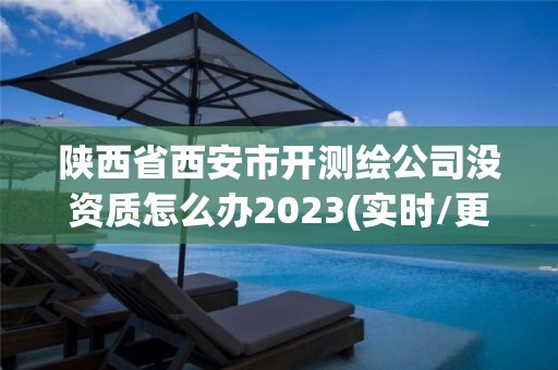 陕西省西安市开测绘公司没资质怎么办2023(实时/更新中)