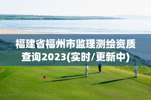 福建省福州市监理测绘资质查询2023(实时/更新中)