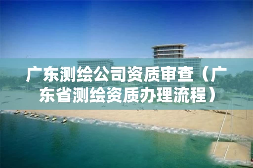 广东测绘公司资质审查(广东省测绘资质办理流程) 广东测绘公司资质审查(广东省测绘资质办理流程)