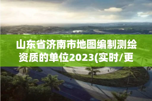 山东省济南市地图编制测绘资质的单位2023(实时/更新中) 山东省济南市地图编制测绘资质的单位2023(实时/更新中)