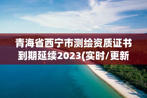 青海省西宁市测绘资质证书到期延续2023(实时/更新中)