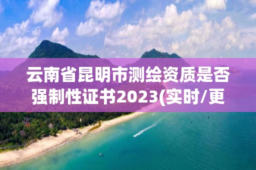 云南省昆明市测绘资质是否强制性证书2023(实时/更新中)