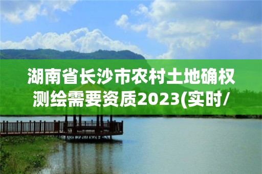 湖南省长沙市农村土地确权测绘需要资质2023(实时/更新中)