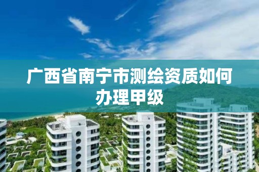 广西省南宁市测绘资质如何办理甲级