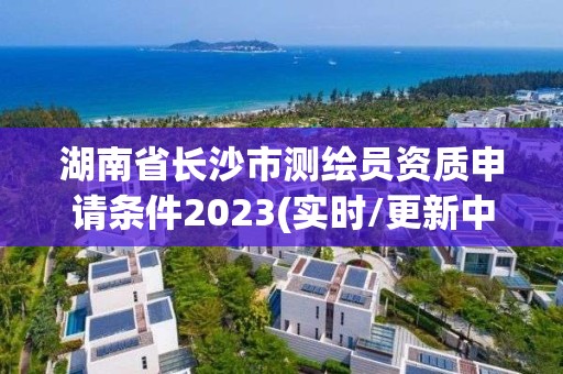 湖南省长沙市测绘员资质申请条件2023(实时/更新中)