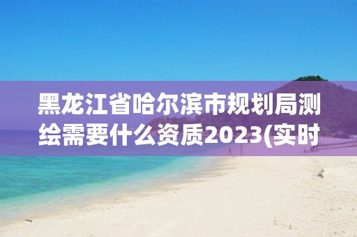 黑龙江省哈尔滨市规划局测绘需要什么资质2023(实时/更新中)