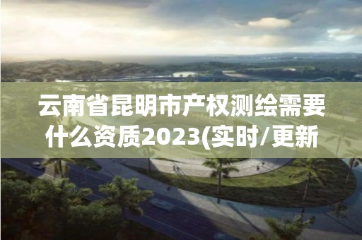 云南省昆明市产权测绘需要什么资质2023(实时/更新中)