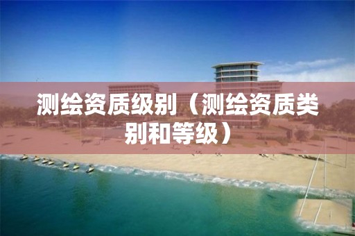 测绘资质级别（测绘资质类别和等级）