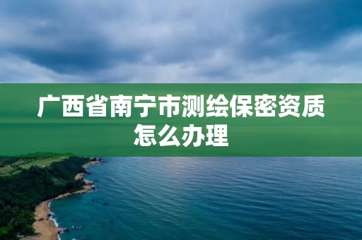 广西省南宁市测绘保密资质怎么办理 广西省南宁市测绘保密资质怎么办理