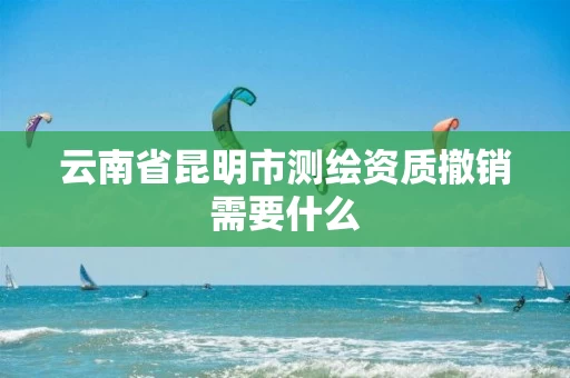 云南省昆明市测绘资质撤销需要什么 云南省昆明市测绘资质撤销需要什么