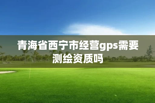 青海省西宁市经营gps需要测绘资质吗 青海省西宁市经营gps需要测绘资质吗