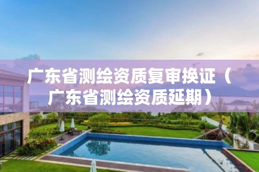 广东省测绘资质复审换证（广东省测绘资质延期）