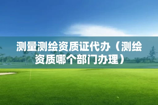 测量测绘资质证代办(测绘资质哪个部门办理) 测量测绘资质证代办(测绘资质哪个部门办理)