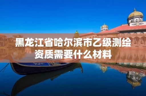 黑龙江省哈尔滨市乙级测绘资质需要什么材料 黑龙江省哈尔滨市乙级测绘资质需要什么材料