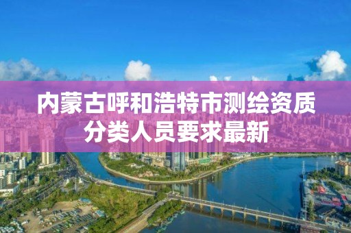 内蒙古呼和浩特市测绘资质分类人员要求最新