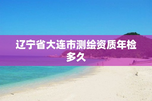 辽宁省大连市测绘资质年检多久