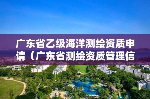 广东省乙级海洋测绘资质申请（广东省测绘资质管理信息系统）