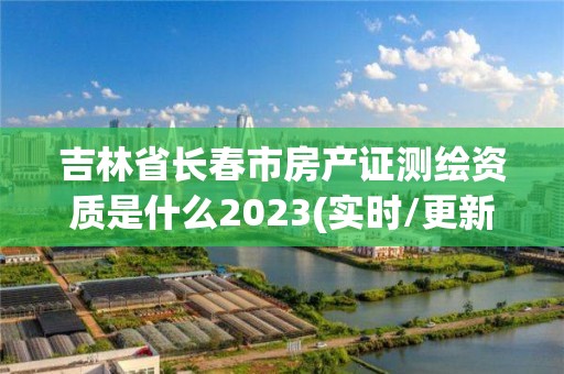 吉林省长春市房产证测绘资质是什么2023(实时/更新中)