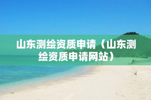 山东测绘资质申请(山东测绘资质申请网站) 山东测绘资质申请(山东测绘资质申请网站)