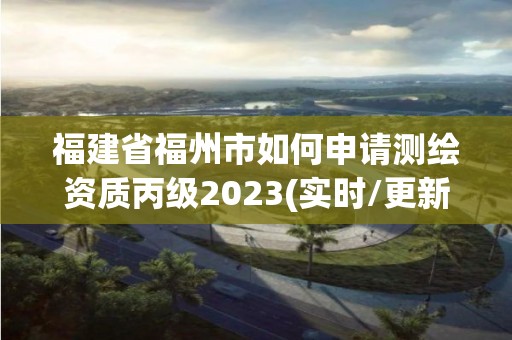 福建省福州市如何申请测绘资质丙级2023(实时/更新中)