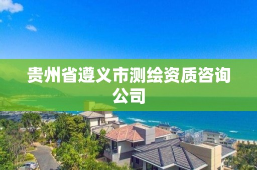 贵州省遵义市测绘资质咨询公司