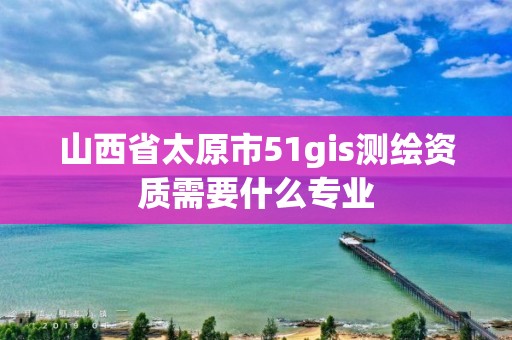 山西省太原市51gis测绘资质需要什么专业