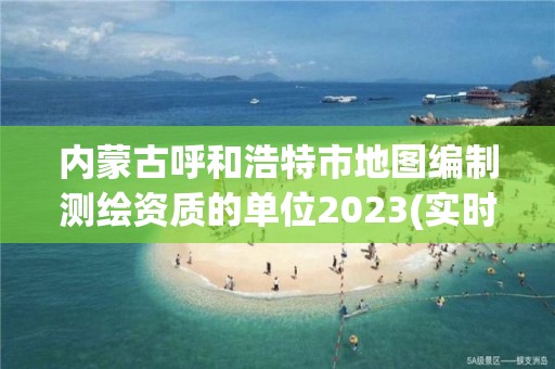 内蒙古呼和浩特市地图编制测绘资质的单位2023(实时/更新中)