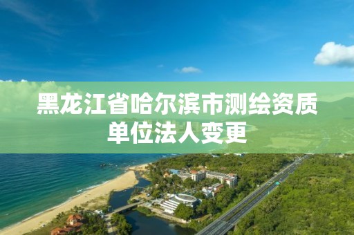 黑龙江省哈尔滨市测绘资质单位法人变更