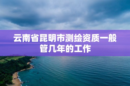 云南省昆明市测绘资质一般管几年的工作