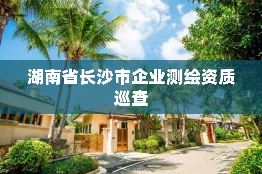 湖南省长沙市企业测绘资质巡查 湖南省长沙市企业测绘资质巡查