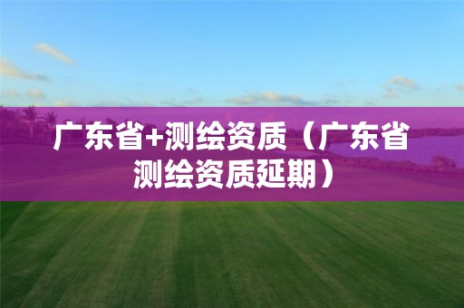 广东省+测绘资质（广东省测绘资质延期）