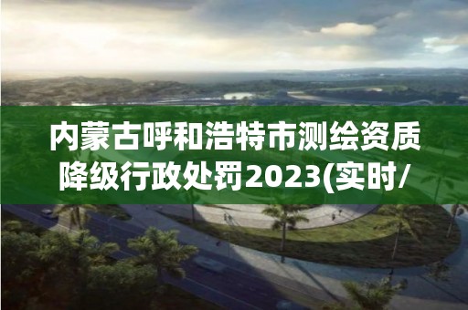 内蒙古呼和浩特市测绘资质降级行政处罚2023(实时/更新中)