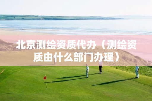 北京测绘资质代办(测绘资质由什么部门办理) 北京测绘资质代办(测绘资质由什么部门办理)