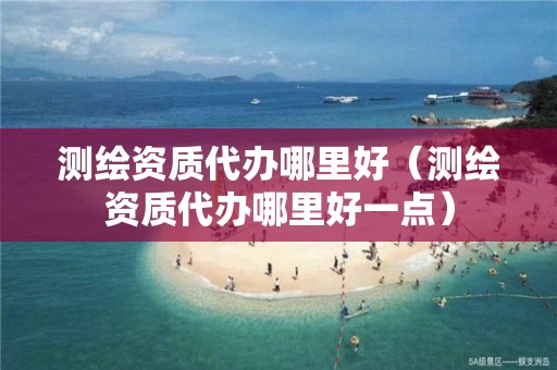 测绘资质代办哪里好（测绘资质代办哪里好一点）