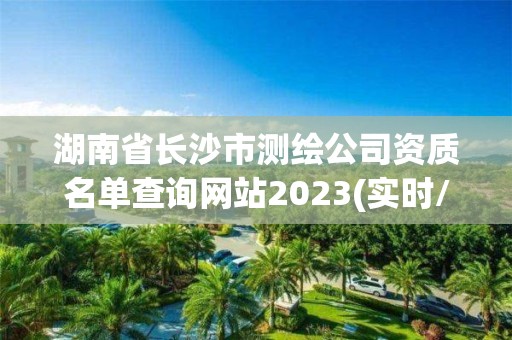 湖南省长沙市测绘公司资质名单查询网站2023(实时/更新中)