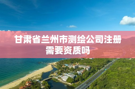 甘肃省兰州市测绘公司注册需要资质吗