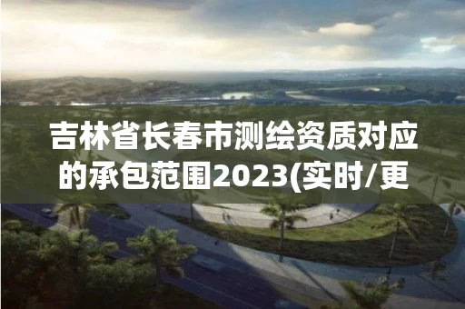 吉林省长春市测绘资质对应的承包范围2023(实时/更新中) 吉林省长春市测绘资质对应的承包范围2023(实时/更新中)