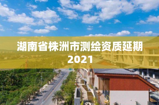 湖南省株洲市测绘资质延期2021