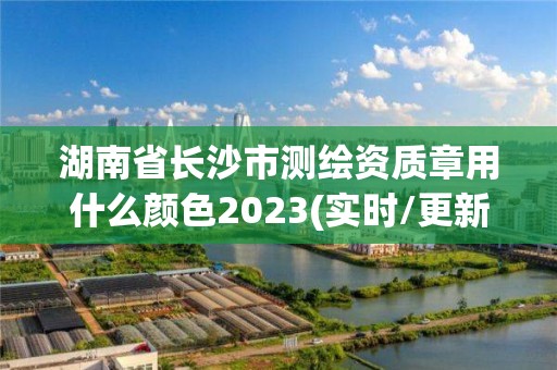 湖南省长沙市测绘资质章用什么颜色2023(实时/更新中)