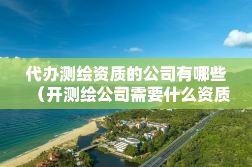 代办测绘资质的公司有哪些（开测绘公司需要什么资质）