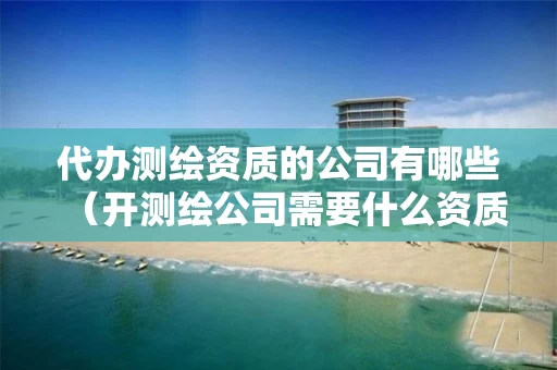 代办测绘资质的公司有哪些(开测绘公司需要什么资质) 代办测绘资质的公司有哪些(开测绘公司需要什么资质)