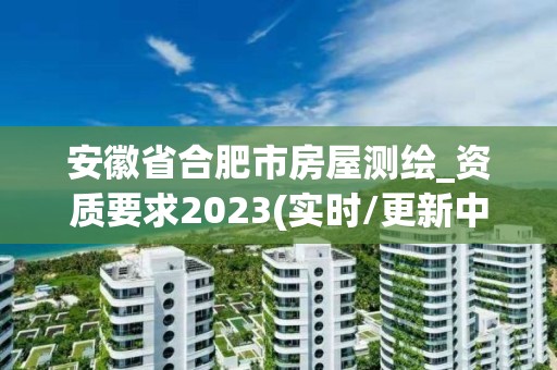 安徽省合肥市房屋测绘_资质要求2023(实时/更新中)